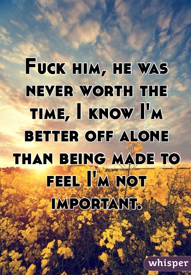Fuck him, he was never worth the time, I know I'm better off alone than being made to feel I'm not important.