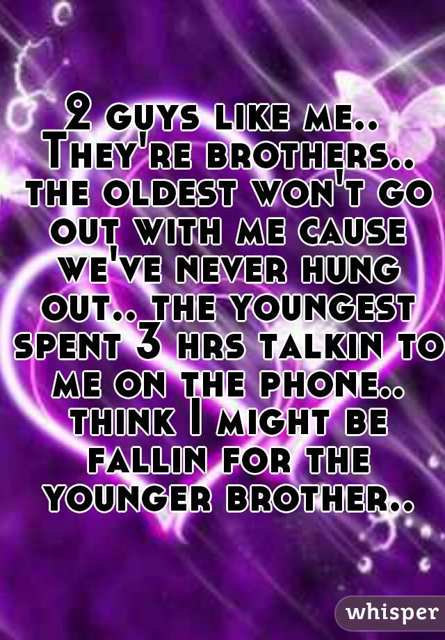 2 guys like me.. They're brothers.. the oldest won't go out with me cause we've never hung out.. the youngest spent 3 hrs talkin to me on the phone.. think I might be fallin for the younger brother..