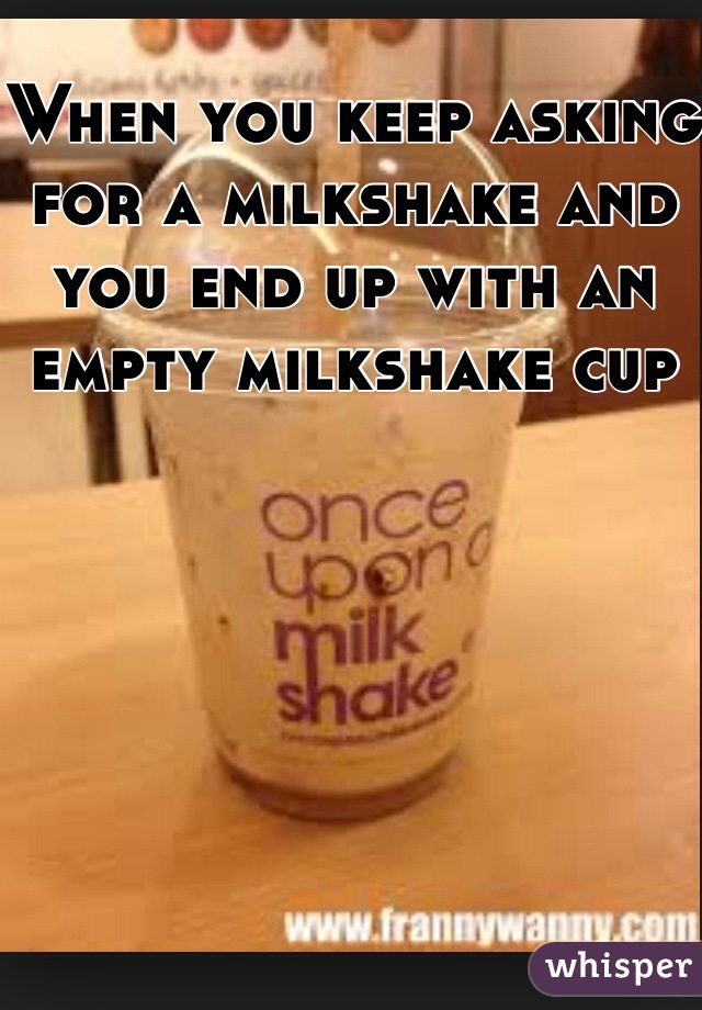 When you keep asking for a milkshake and you end up with an empty milkshake cup