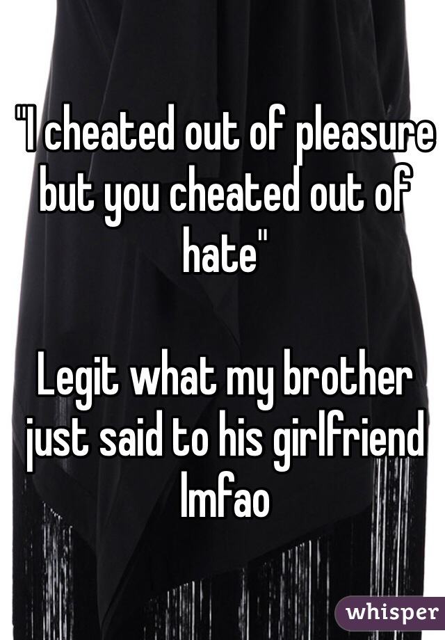 "I cheated out of pleasure but you cheated out of hate"

Legit what my brother just said to his girlfriend lmfao