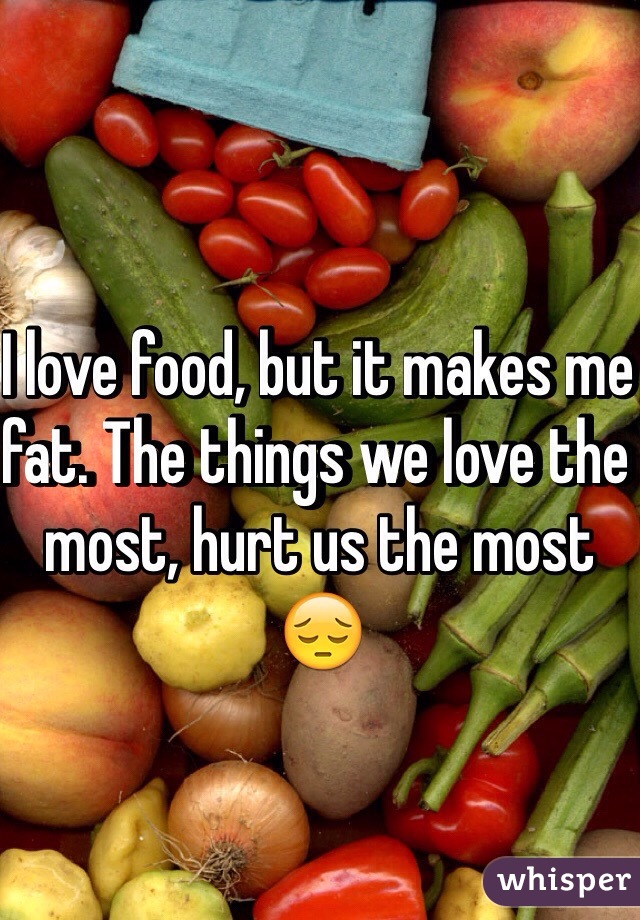I love food, but it makes me fat. The things we love the most, hurt us the most 😔
