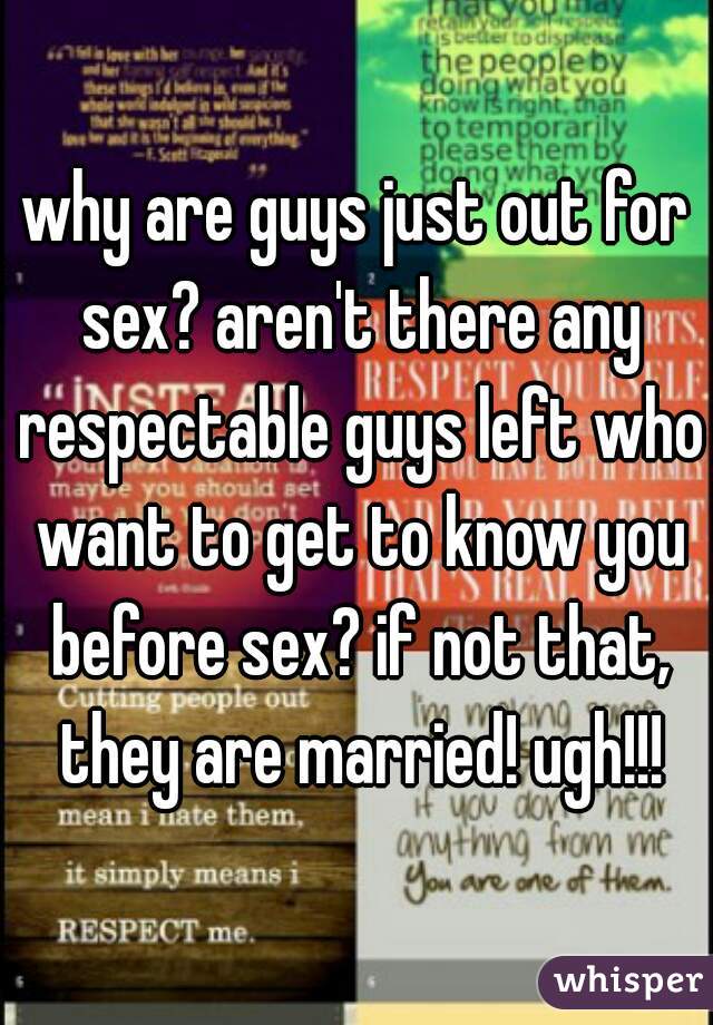why are guys just out for sex? aren't there any respectable guys left who want to get to know you before sex? if not that, they are married! ugh!!!