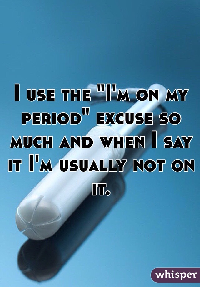 I use the "I'm on my period" excuse so much and when I say it I'm usually not on it. 