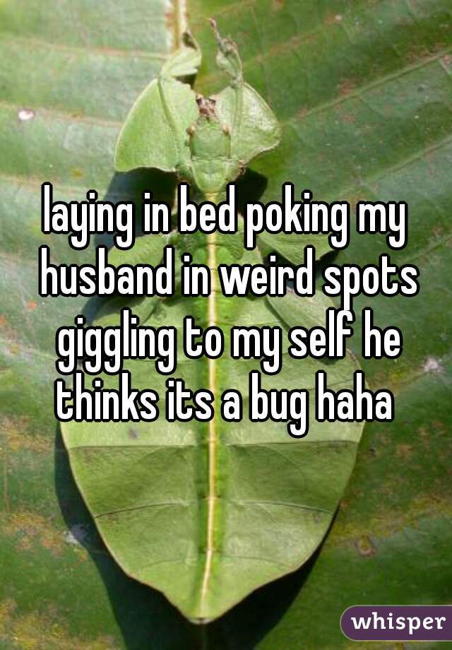 laying in bed poking my husband in weird spots giggling to my self he thinks its a bug haha 