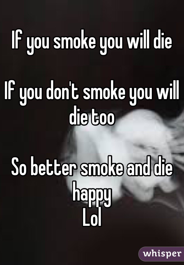 If you smoke you will die 

If you don't smoke you will die too 

So better smoke and die happy 
Lol