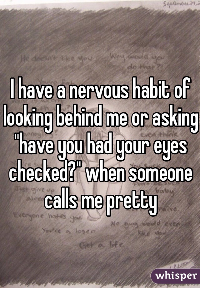 I have a nervous habit of looking behind me or asking "have you had your eyes checked?" when someone calls me pretty