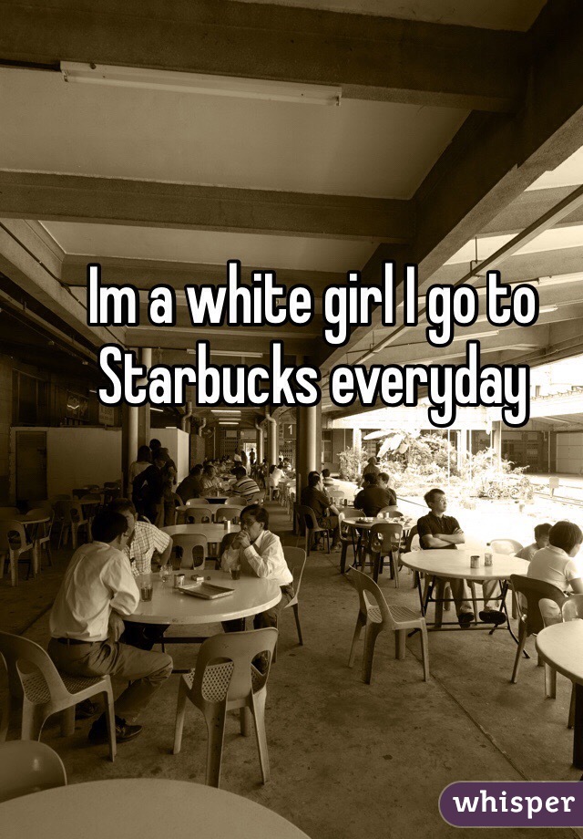 Im a white girl I go to Starbucks everyday 