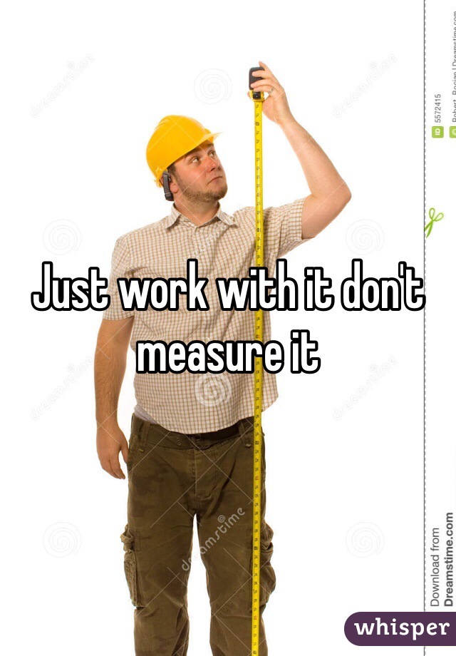 Just work with it don't measure it