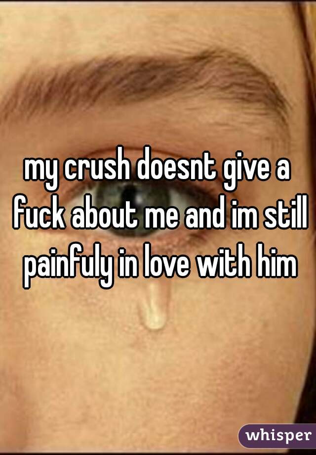 my crush doesnt give a fuck about me and im still painfuly in love with him
