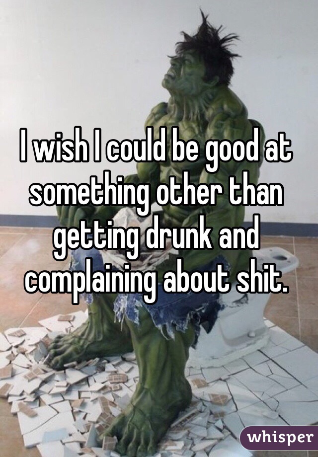 I wish I could be good at something other than getting drunk and complaining about shit.