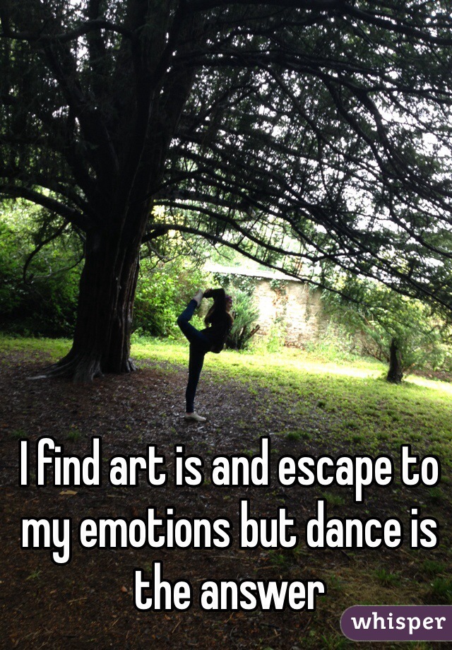 I find art is and escape to my emotions but dance is the answer 
