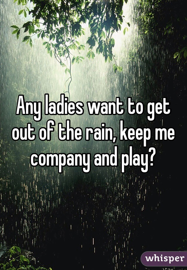 Any ladies want to get out of the rain, keep me company and play?