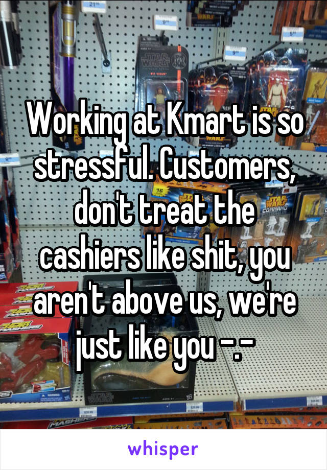 Working at Kmart is so stressful. Customers, don't treat the cashiers like shit, you aren't above us, we're just like you -.-