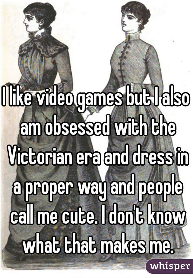 I like video games but I also am obsessed with the Victorian era and dress in a proper way and people call me cute. I don't know what that makes me.