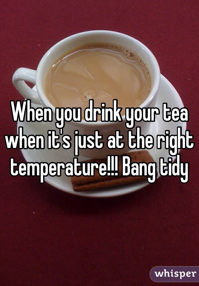 When you drink your tea when it's just at the right temperature!!! Bang tidy 