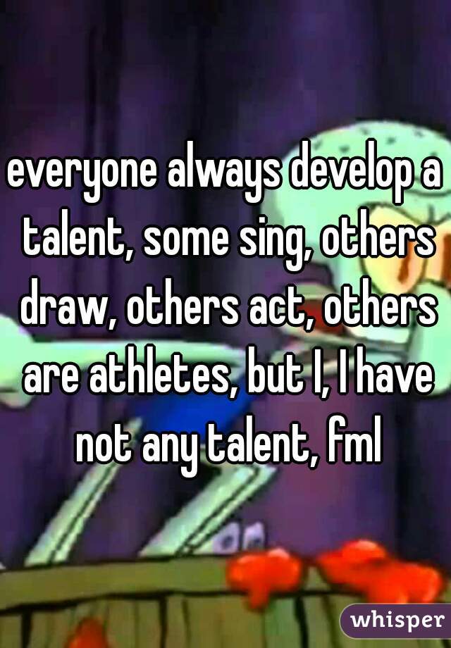 everyone always develop a talent, some sing, others draw, others act, others are athletes, but I, I have not any talent, fml