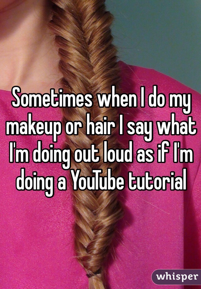 Sometimes when I do my makeup or hair I say what I'm doing out loud as if I'm doing a YouTube tutorial