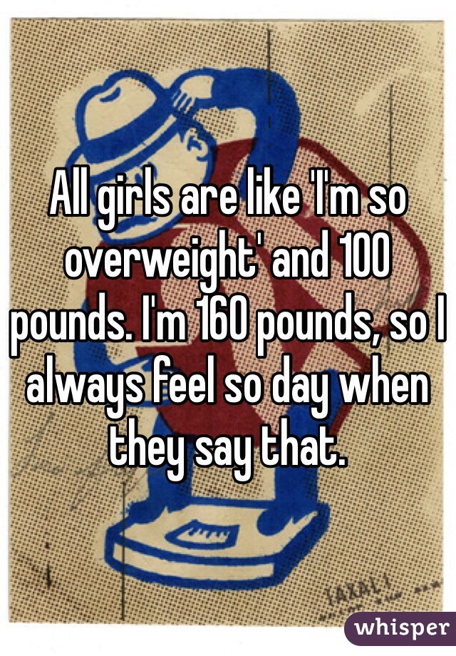 All girls are like 'I'm so overweight' and 100 pounds. I'm 160 pounds, so I always feel so day when they say that. 