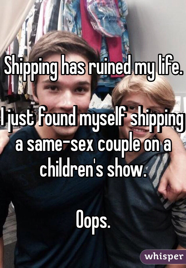 Shipping has ruined my life. 

I just found myself shipping a same-sex couple on a children's show. 

Oops. 