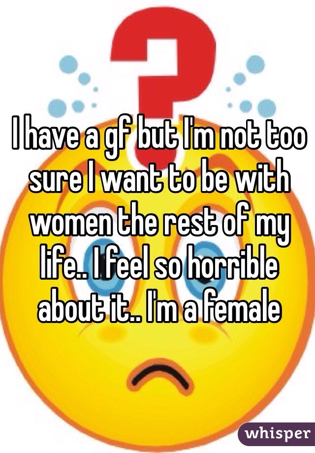 I have a gf but I'm not too sure I want to be with women the rest of my life.. I feel so horrible about it.. I'm a female