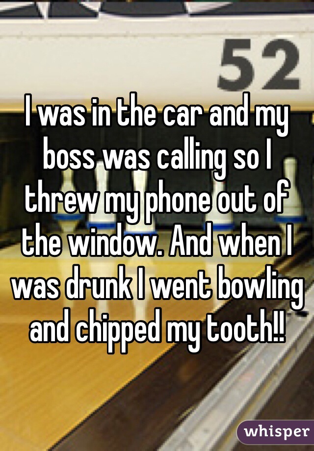 I was in the car and my boss was calling so I threw my phone out of the window. And when I was drunk I went bowling and chipped my tooth!! 
