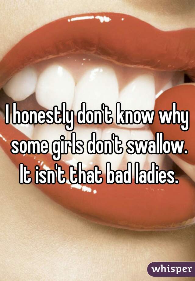 I honestly don't know why some girls don't swallow. It isn't that bad ladies.