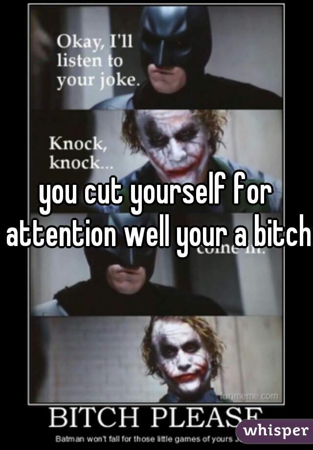 you cut yourself for attention well your a bitch 