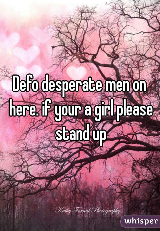 Defo desperate men on here. if your a girl please stand up