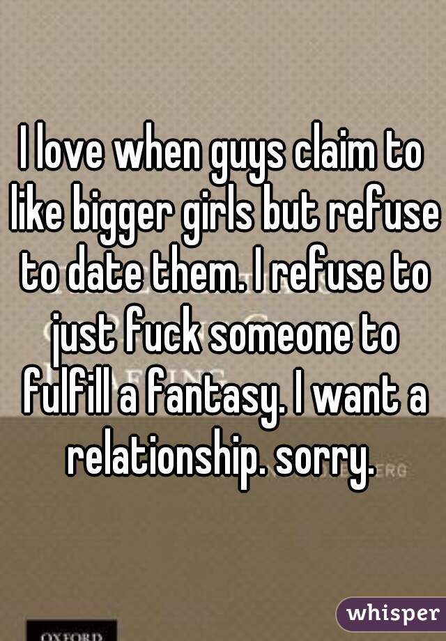 I love when guys claim to like bigger girls but refuse to date them. I refuse to just fuck someone to fulfill a fantasy. I want a relationship. sorry. 