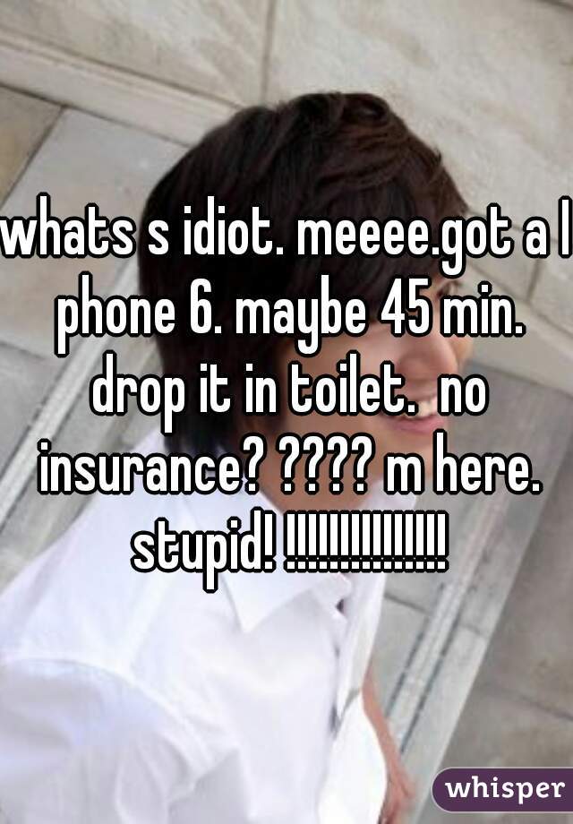 whats s idiot. meeee.got a I phone 6. maybe 45 min. drop it in toilet.  no insurance? ???? m here. stupid! !!!!!!!!!!!!!!!