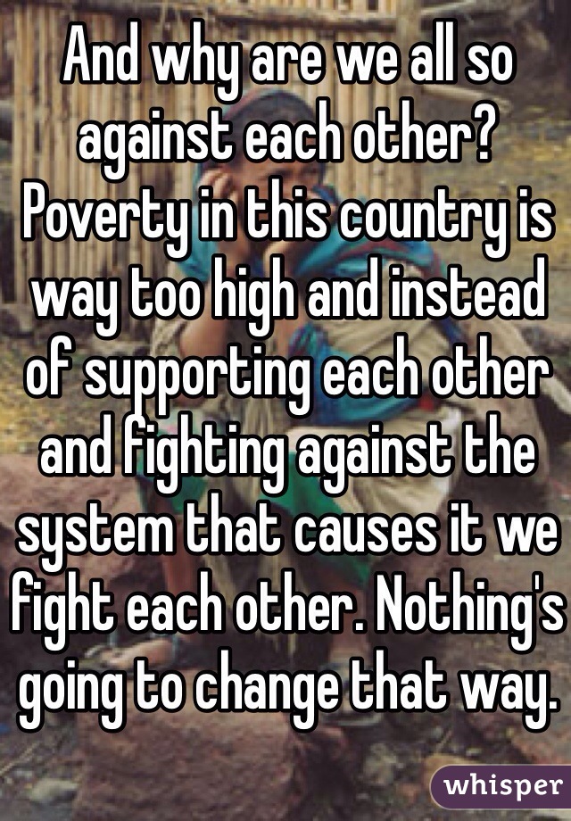 And why are we all so against each other? Poverty in this country is way too high and instead of supporting each other and fighting against the system that causes it we fight each other. Nothing's going to change that way. 