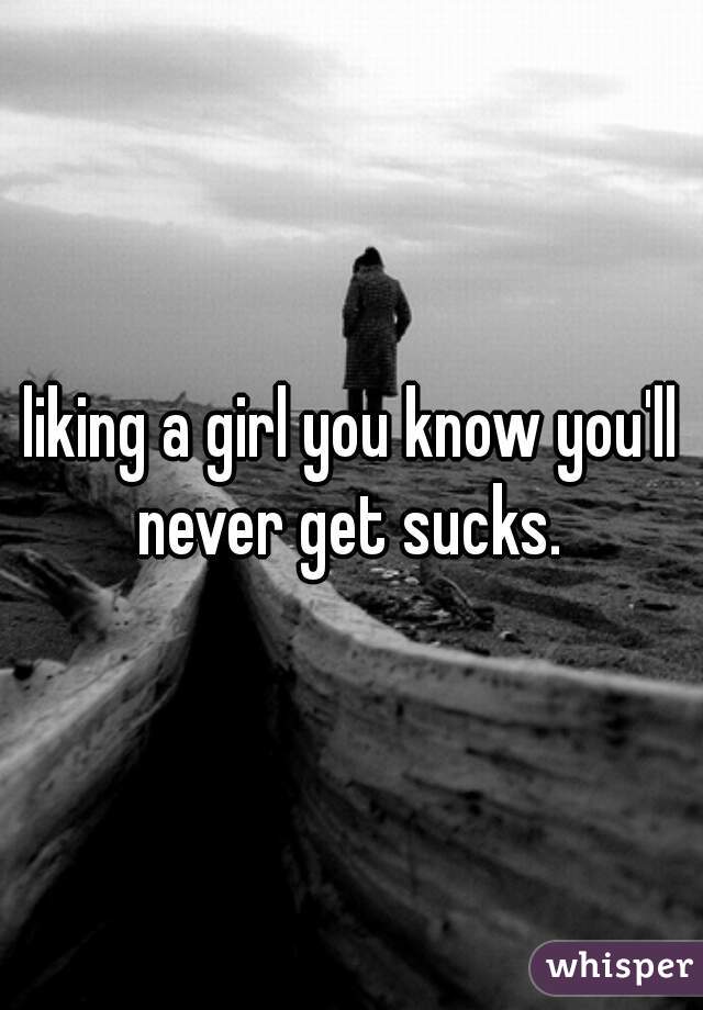 liking a girl you know you'll never get sucks. 