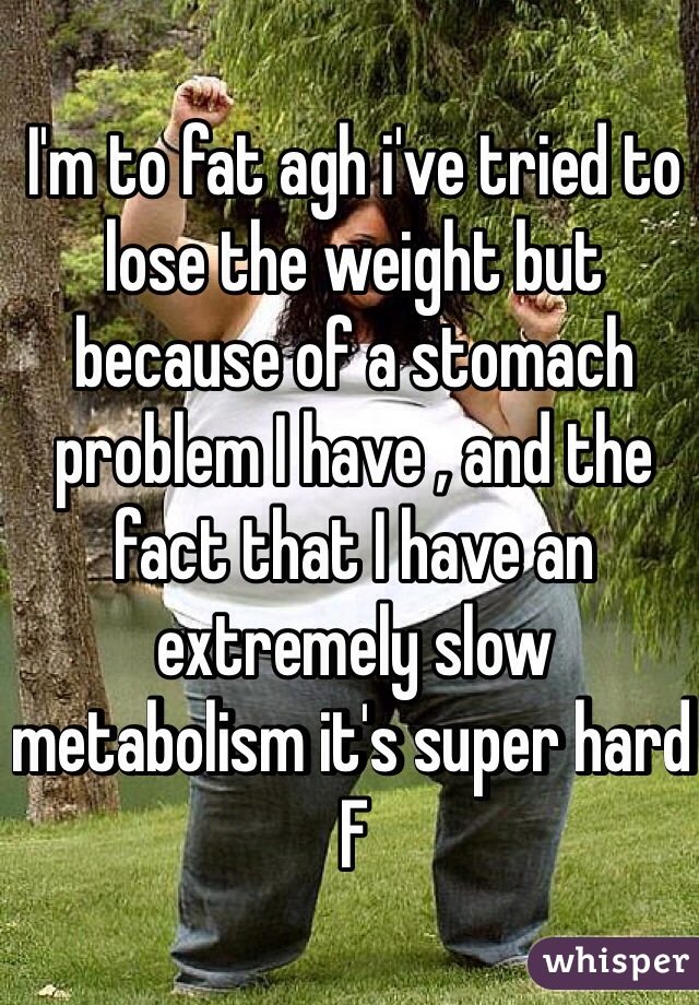 I'm to fat agh i've tried to lose the weight but because of a stomach problem I have , and the fact that I have an extremely slow metabolism it's super hard 
F