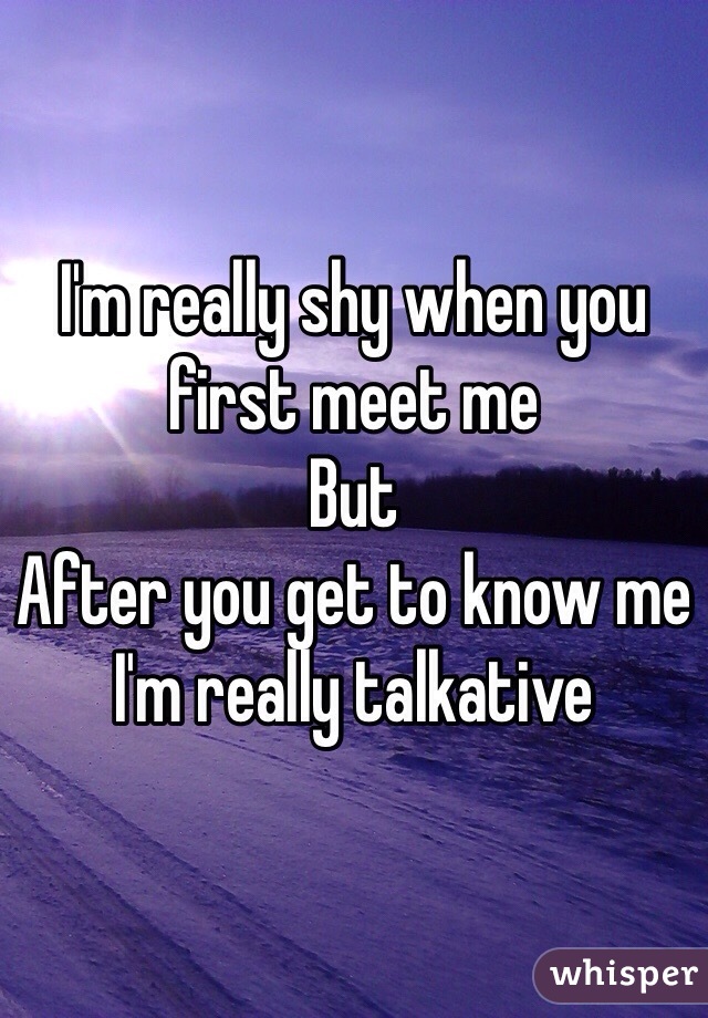 I'm really shy when you first meet me
But
After you get to know me I'm really talkative 