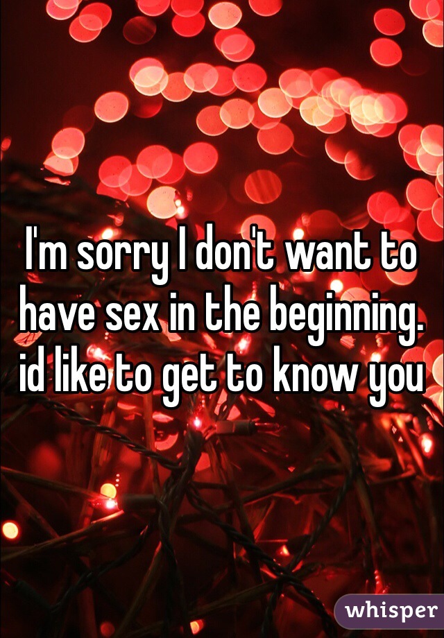 I'm sorry I don't want to have sex in the beginning. id like to get to know you