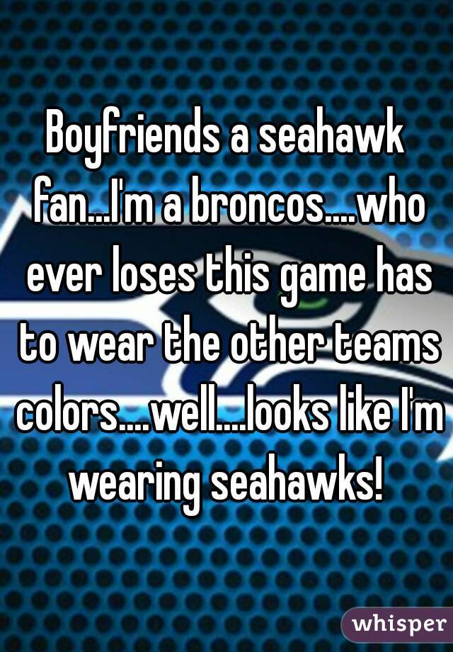 Boyfriends a seahawk fan...I'm a broncos....who ever loses this game has to wear the other teams colors....well....looks like I'm wearing seahawks! 