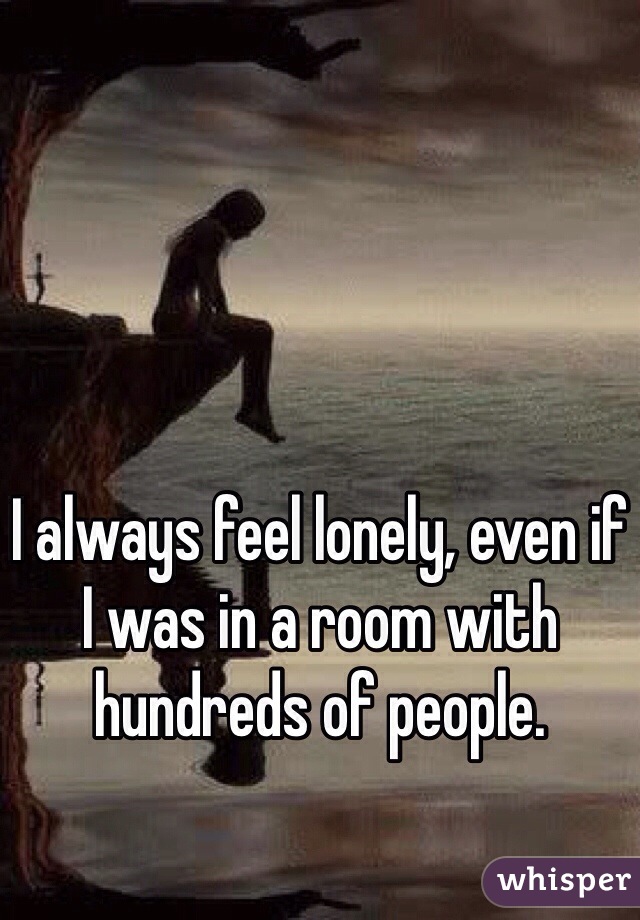 I always feel lonely, even if I was in a room with hundreds of people. 