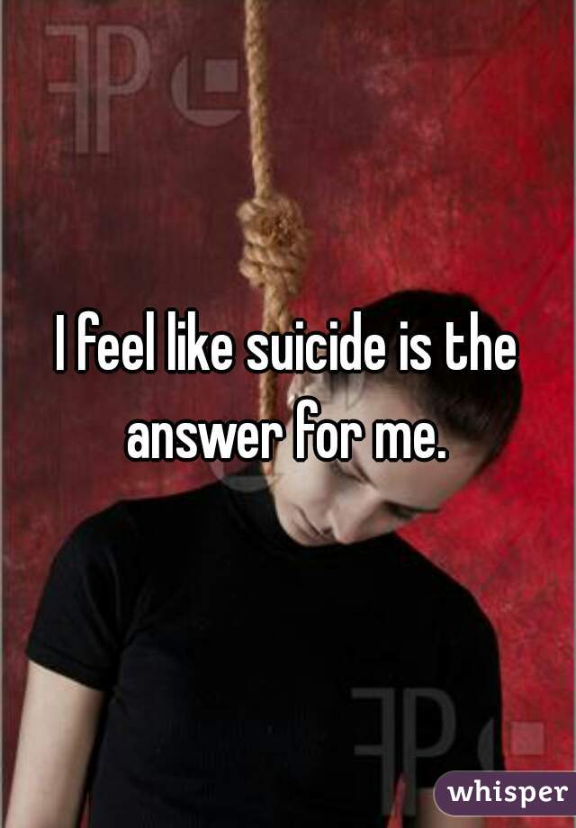 I feel like suicide is the answer for me. 