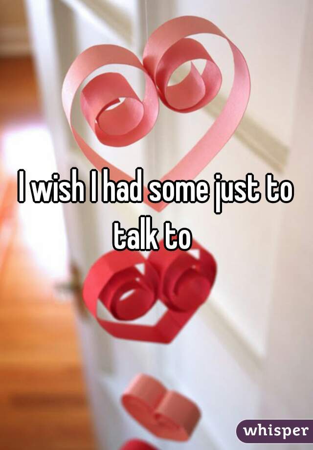 I wish I had some just to talk to  
