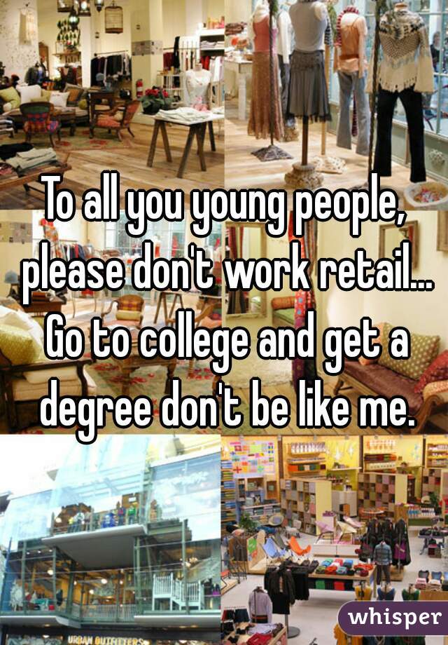 To all you young people, please don't work retail... Go to college and get a degree don't be like me.