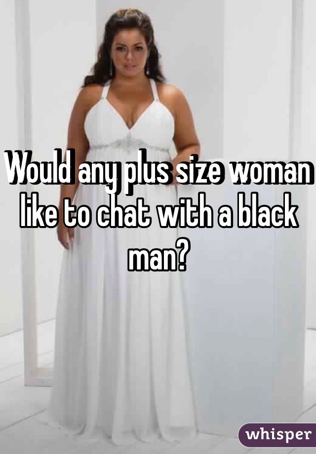 Would any plus size woman like to chat with a black man?