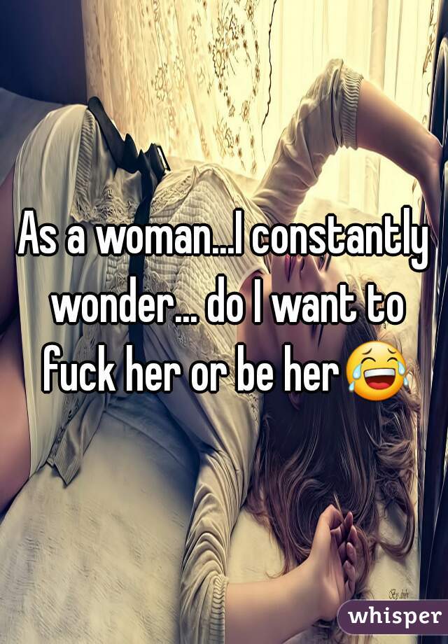 As a woman...I constantly wonder... do I want to fuck her or be her😂 