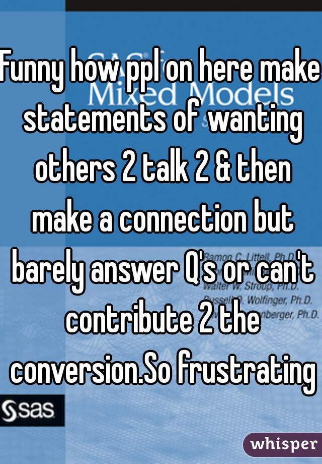 Funny how ppl on here make statements of wanting others 2 talk 2 & then make a connection but barely answer Q's or can't contribute 2 the conversion.So frustrating