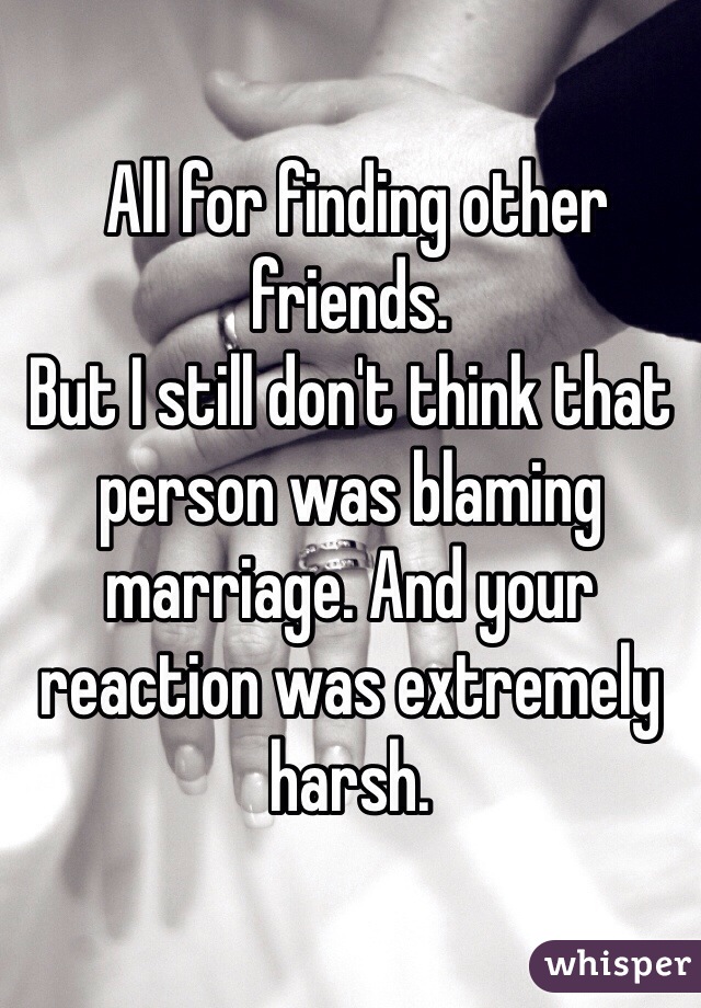  All for finding other friends. 
But I still don't think that person was blaming marriage. And your reaction was extremely harsh. 