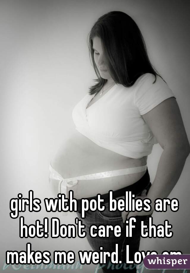 girls with pot bellies are hot! Don't care if that makes me weird. Love em 