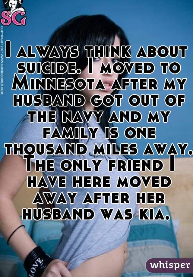 I always think about suicide. I moved to Minnesota after my husband got out of the navy and my family is one thousand miles away. The only friend I have here moved away after her husband was kia. 