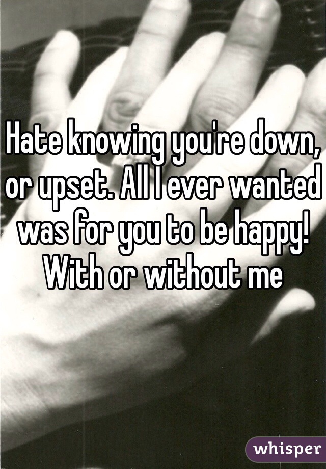 Hate knowing you're down, or upset. All I ever wanted was for you to be happy! With or without me