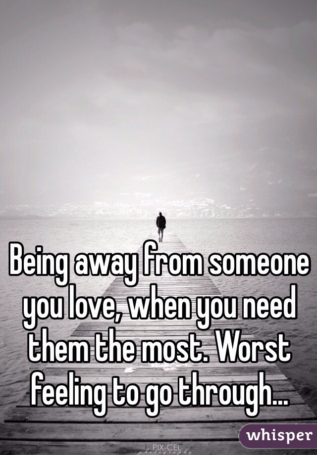 Being away from someone you love, when you need them the most. Worst feeling to go through...