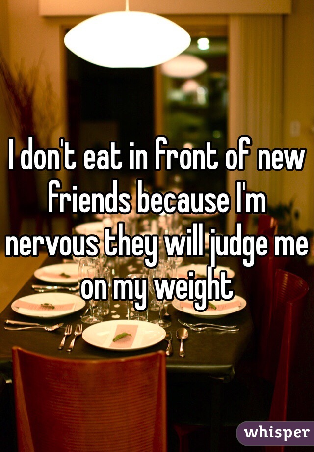 I don't eat in front of new friends because I'm nervous they will judge me on my weight 