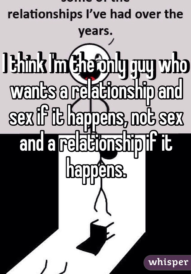 I think I'm the only guy who wants a relationship and sex if it happens, not sex and a relationship if it happens. 